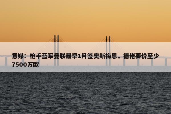 意媒：枪手蓝军曼联最早1月签奥斯梅恩，德佬要价至少7500万欧