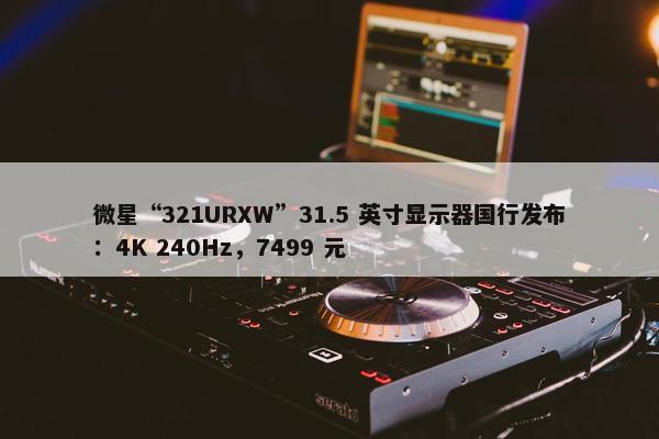 微星“321URXW”31.5 英寸显示器国行发布：4K 240Hz，7499 元