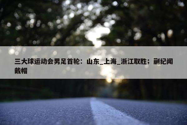 三大球运动会男足首轮：山东_上海_浙江取胜；蒯纪闻戴帽