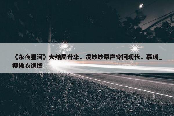 《永夜星河》大结局升华，凌妙妙慕声穿回现代，慕瑶_柳拂衣遗憾