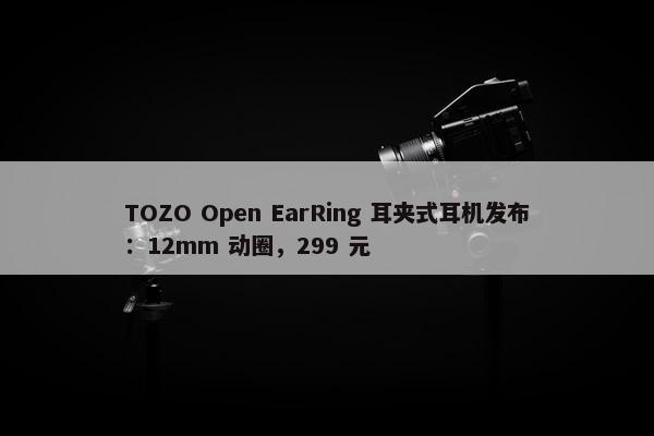 TOZO Open EarRing 耳夹式耳机发布：12mm 动圈，299 元