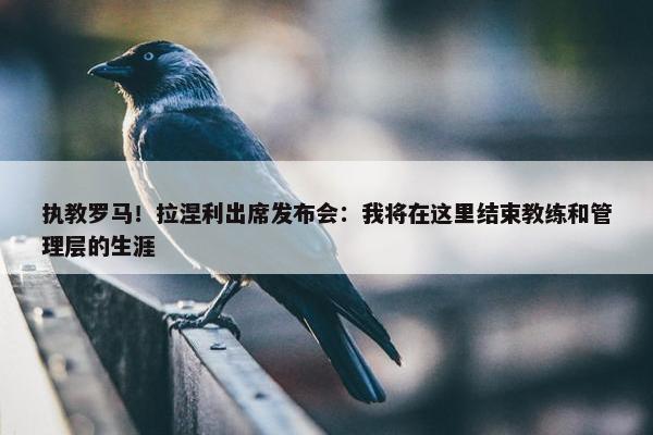 执教罗马！拉涅利出席发布会：我将在这里结束教练和管理层的生涯