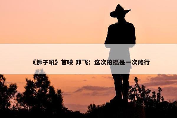 《狮子吼》首映 邓飞：这次拍摄是一次修行