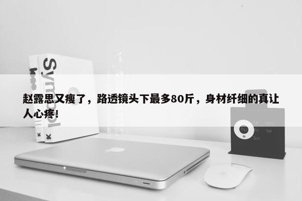 赵露思又瘦了，路透镜头下最多80斤，身材纤细的真让人心疼！