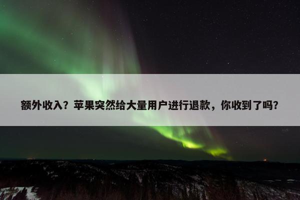 额外收入？苹果突然给大量用户进行退款，你收到了吗？