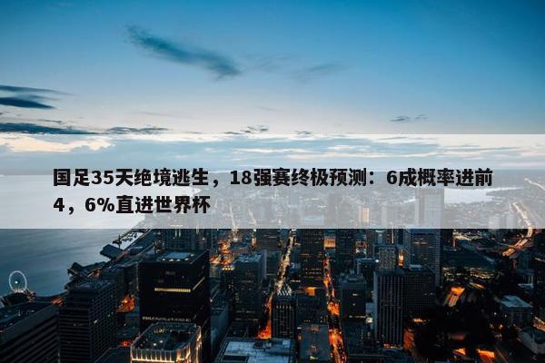 国足35天绝境逃生，18强赛终极预测：6成概率进前4，6%直进世界杯