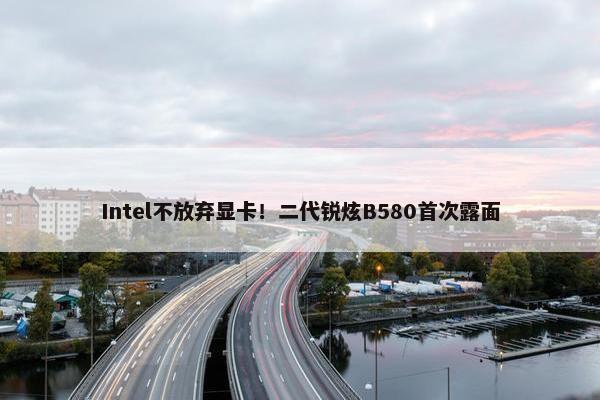 Intel不放弃显卡！二代锐炫B580首次露面