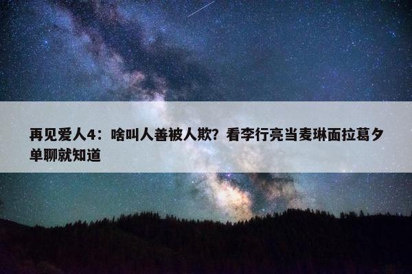 再见爱人4：啥叫人善被人欺？看李行亮当麦琳面拉葛夕单聊就知道