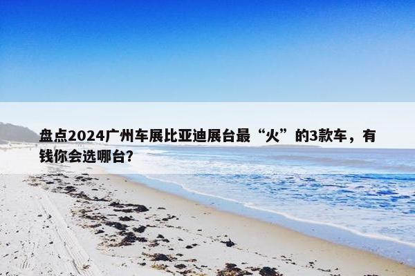 盘点2024广州车展比亚迪展台最“火”的3款车，有钱你会选哪台？