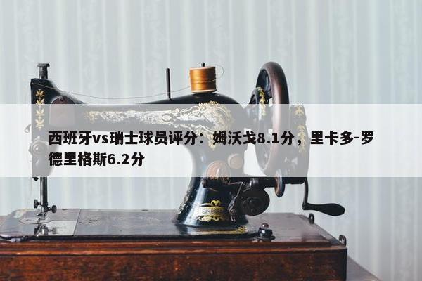 西班牙vs瑞士球员评分：姆沃戈8.1分，里卡多-罗德里格斯6.2分