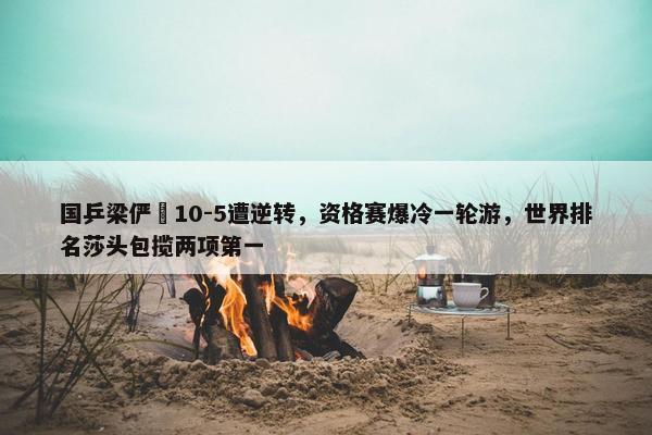 国乒梁俨苧10-5遭逆转，资格赛爆冷一轮游，世界排名莎头包揽两项第一