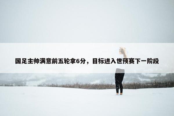 国足主帅满意前五轮拿6分，目标进入世预赛下一阶段