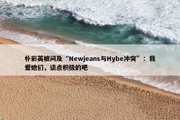 朴彩英被问及“Newjeans与Hybe冲突”：我爱她们，谈点积极的吧