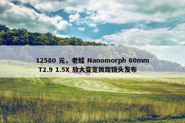 12580 元，老蛙 Nanomorph 60mm T2.9 1.5X 放大变宽微距镜头发布