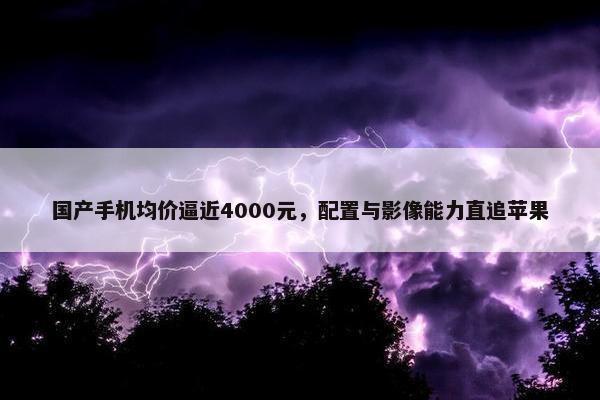 国产手机均价逼近4000元，配置与影像能力直追苹果