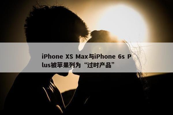 iPhone XS Max与iPhone 6s Plus被苹果列为“过时产品”