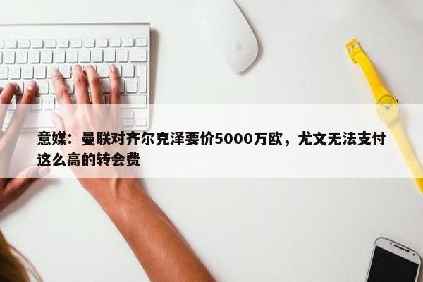 意媒：曼联对齐尔克泽要价5000万欧，尤文无法支付这么高的转会费