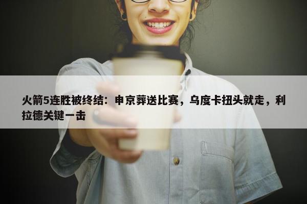 火箭5连胜被终结：申京葬送比赛，乌度卡扭头就走，利拉德关键一击