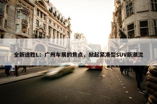 全新途胜L：广州车展的焦点，掀起紧凑型SUV新潮流