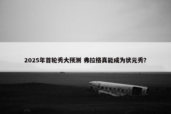 2025年首轮秀大预测 弗拉格真能成为状元秀？