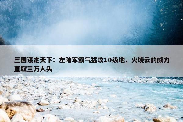 三国谋定天下：左陆军霸气猛攻10级地，火烧云的威力直取三万人头