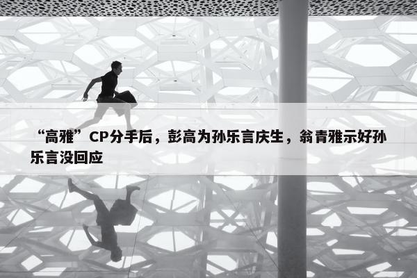 “高雅”CP分手后，彭高为孙乐言庆生，翁青雅示好孙乐言没回应