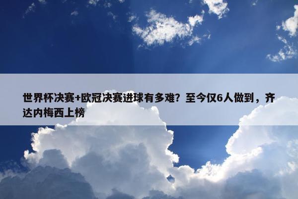 世界杯决赛+欧冠决赛进球有多难？至今仅6人做到，齐达内梅西上榜