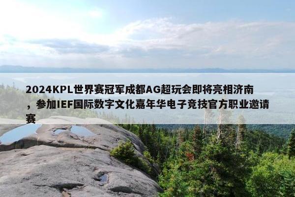 2024KPL世界赛冠军成都AG超玩会即将亮相济南，参加IEF国际数字文化嘉年华电子竞技官方职业邀请赛