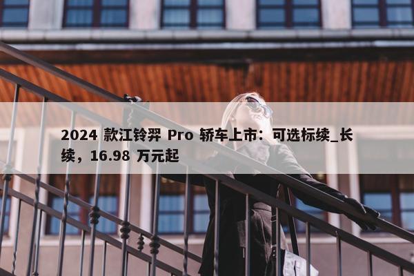 2024 款江铃羿 Pro 轿车上市：可选标续_长续，16.98 万元起