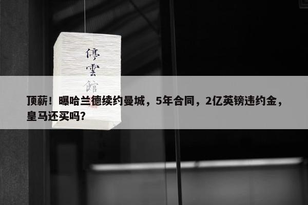 顶薪！曝哈兰德续约曼城，5年合同，2亿英镑违约金，皇马还买吗？