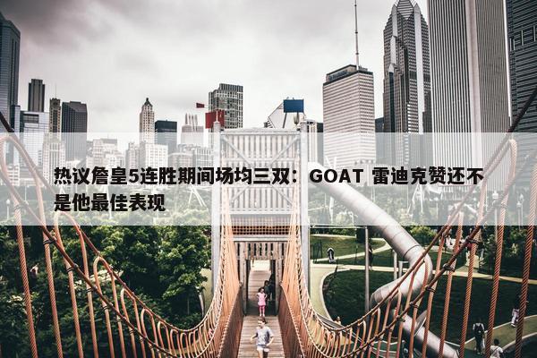 热议詹皇5连胜期间场均三双：GOAT 雷迪克赞还不是他最佳表现