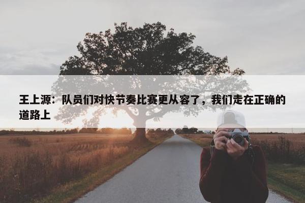 王上源：队员们对快节奏比赛更从容了，我们走在正确的道路上