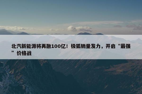 北汽新能源将再融100亿！极狐销量发力，开启“最强”价格战