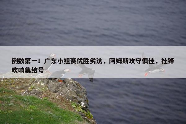 倒数第一！广东小组赛优胜劣汰，阿姆斯攻守俱佳，杜锋吹响集结号