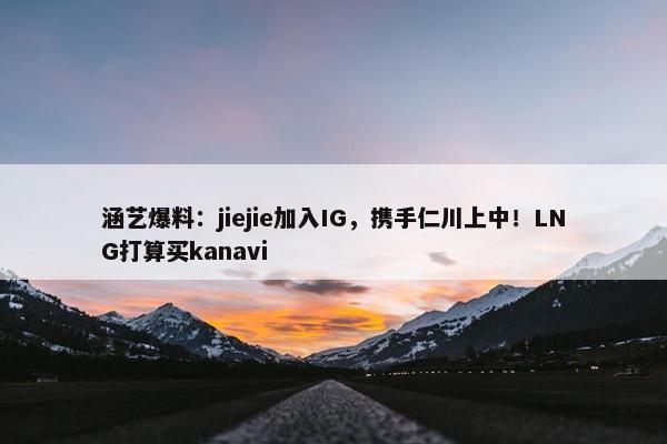 涵艺爆料：jiejie加入IG，携手仁川上中！LNG打算买kanavi