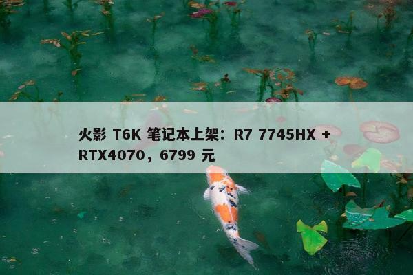 火影 T6K 笔记本上架：R7 7745HX + RTX4070，6799 元