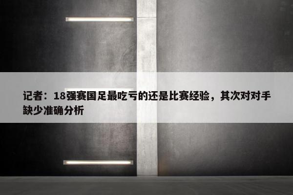 记者：18强赛国足最吃亏的还是比赛经验，其次对对手缺少准确分析