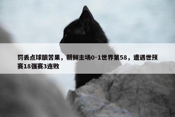 罚丢点球酿苦果，朝鲜主场0-1世界第58，遭遇世预赛18强赛3连败