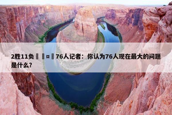 2胜11负🤔76人记者：你认为76人现在最大的问题是什么？