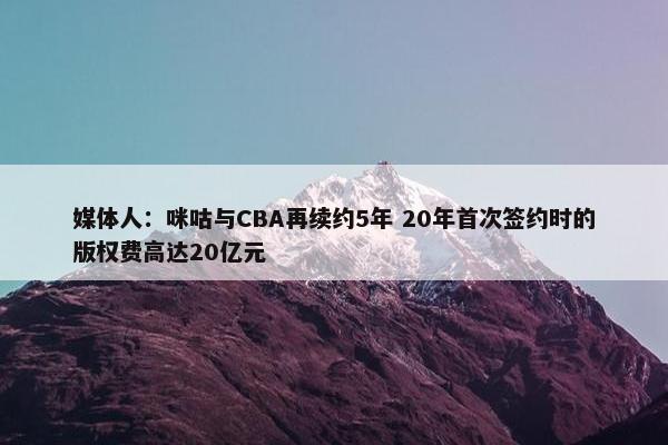 媒体人：咪咕与CBA再续约5年 20年首次签约时的版权费高达20亿元