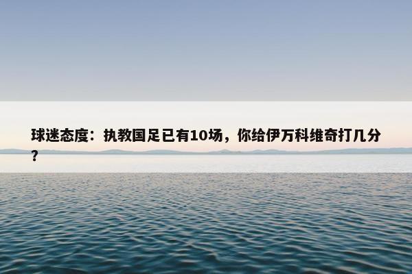 球迷态度：执教国足已有10场，你给伊万科维奇打几分？