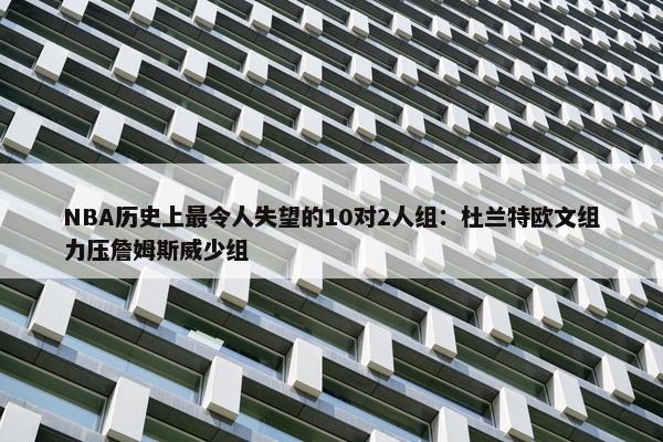 NBA历史上最令人失望的10对2人组：杜兰特欧文组力压詹姆斯威少组