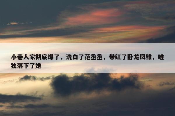 小巷人家彻底爆了，洗白了范丞丞，带红了卧龙凤雏，唯独落下了她