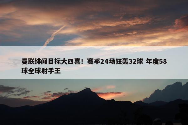 曼联绯闻目标大四喜！赛季24场狂轰32球 年度58球全球射手王