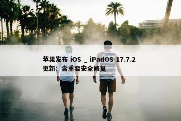 苹果发布 iOS _ iPadOS 17.7.2 更新：含重要安全修复