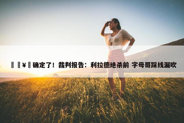 🥶确定了！裁判报告：利拉德绝杀前 字母哥踩线漏吹