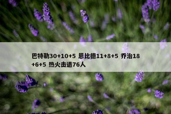 巴特勒30+10+5 恩比德11+8+5 乔治18+6+5 热火击退76人