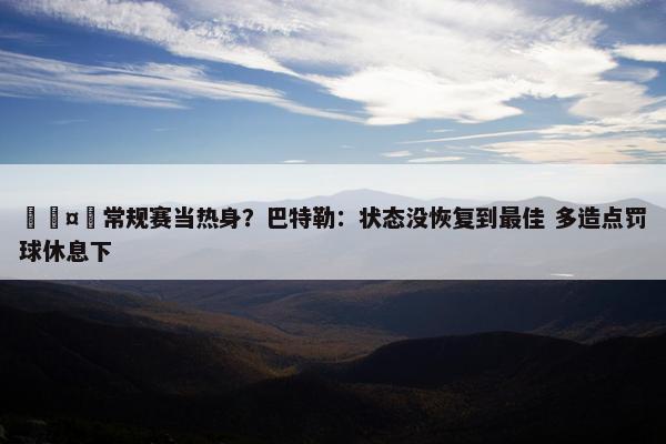 🤭常规赛当热身？巴特勒：状态没恢复到最佳 多造点罚球休息下