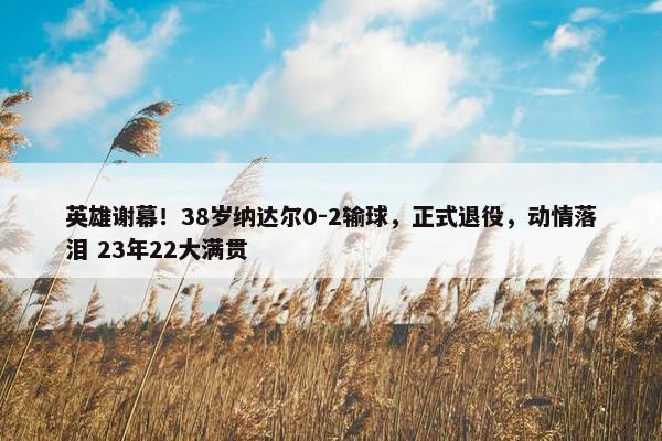 英雄谢幕！38岁纳达尔0-2输球，正式退役，动情落泪 23年22大满贯