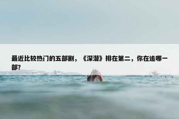 最近比较热门的五部剧，《深潜》排在第二，你在追哪一部？